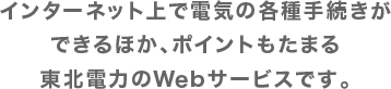 インターネット上で電気の各種手続きができるほか、ポイントもたまる東北電力のWebサービスです。